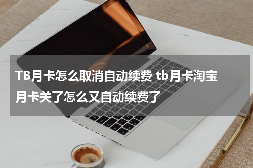 TB月卡怎么取消自动续费 tb月卡淘宝月卡关了怎么又自动续费了