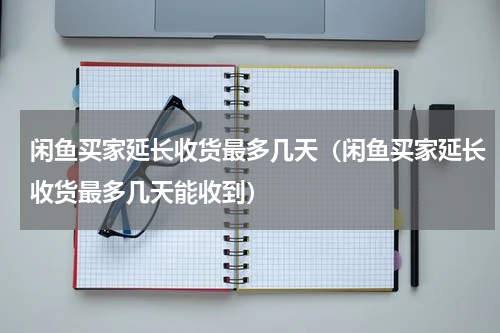 闲鱼买家延长收货最多几天（闲鱼买家延长收货最多几天能收到）
