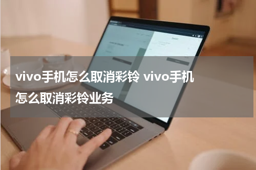 vivo手机怎么取消彩铃 vivo手机怎么取消彩铃业务