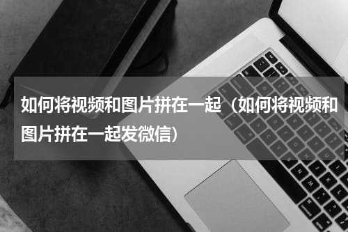 如何将视频和图片拼在一起（如何将视频和图片拼在一起发微信）