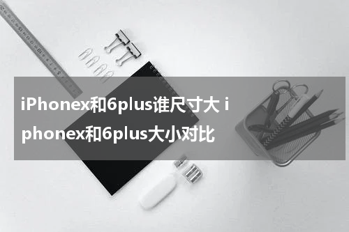 iPhonex和6plus谁尺寸大 iphonex和6plus大小对比