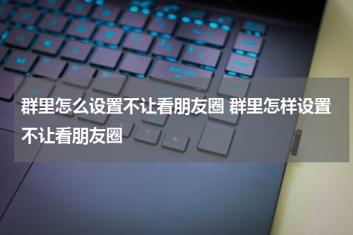 群里怎么设置不让看朋友圈 群里怎样设置不让看朋友圈