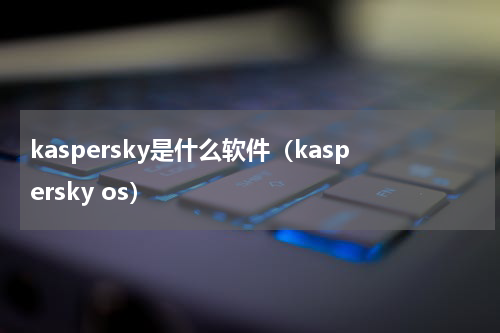kaspersky是什么软件（kaspersky os）