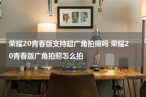 荣耀20青春版支持超广角拍摄吗 荣耀20青春版广角拍照怎么拍