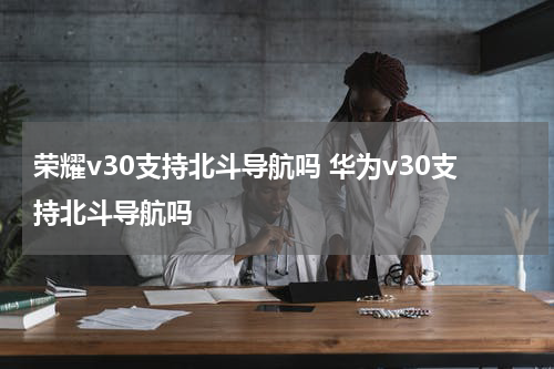 荣耀v30支持北斗导航吗 华为v30支持北斗导航吗