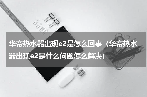 华帝热水器出现e2是怎么回事（华帝热水器出现e2是什么问题怎么解决）