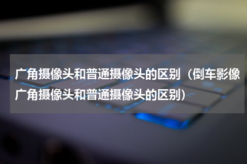 广角摄像头和普通摄像头的区别（倒车影像广角摄像头和普通摄像头的区别）