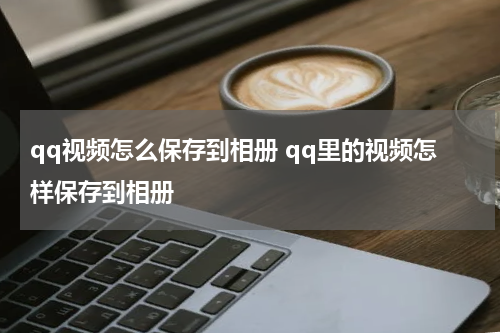 qq视频怎么保存到相册 qq里的视频怎样保存到相册