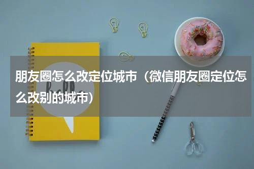 朋友圈怎么改定位城市（微信朋友圈定位怎么改别的城市）