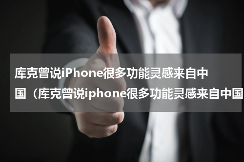 库克曾说iPhone很多功能灵感来自中国（库克曾说iphone很多功能灵感来自中国吗）
