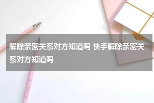 解除亲密关系对方知道吗 快手解除亲密关系对方知道吗
