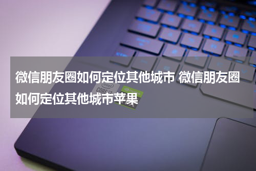 微信朋友圈如何定位其他城市 微信朋友圈如何定位其他城市苹果