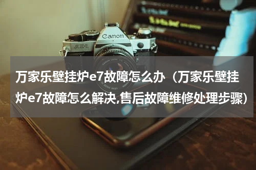 万家乐壁挂炉e7故障怎么办（万家乐壁挂炉e7故障怎么解决,售后故障维修处理步骤）