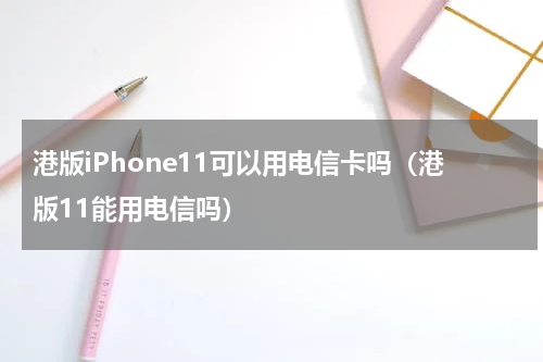 港版iPhone11可以用电信卡吗（港版11能用电信吗）