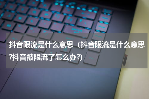 抖音限流是什么意思（抖音限流是什么意思?抖音被限流了怎么办?）