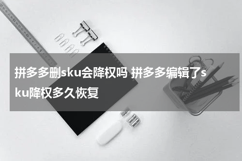 拼多多删sku会降权吗 拼多多编辑了sku降权多久恢复