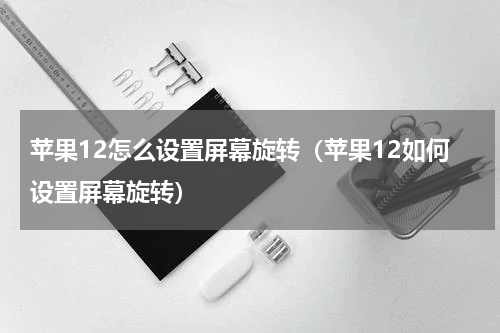 苹果12怎么设置屏幕旋转（苹果12如何设置屏幕旋转）