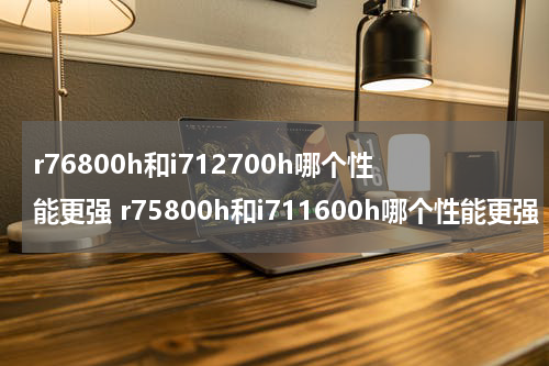 r76800h和i712700h哪个性能更强 r75800h和i711600h哪个性能更强