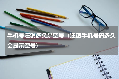 手机号注销多久是空号（注销手机号码多久会显示空号）