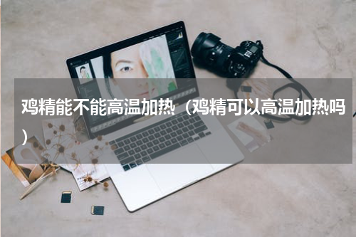 鸡精能不能高温加热（鸡精可以高温加热吗）