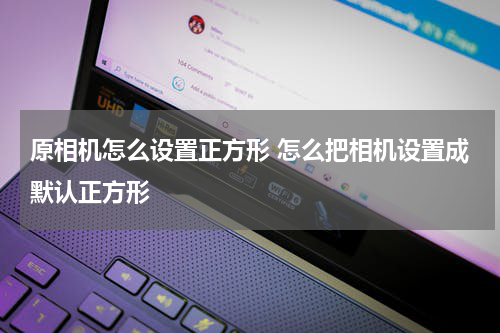 原相机怎么设置正方形 怎么把相机设置成默认正方形