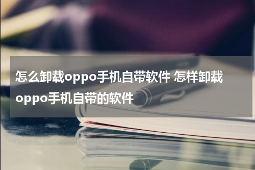 怎么卸载oppo手机自带软件 怎样卸载oppo手机自带的软件
