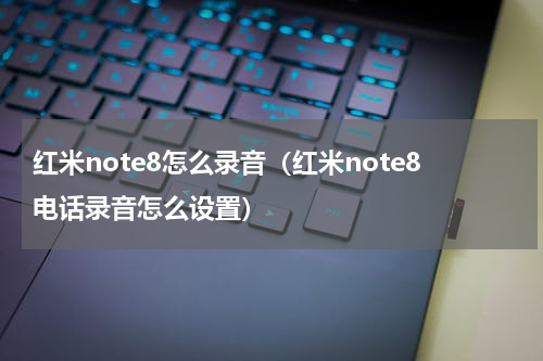 红米note8怎么录音（红米note8电话录音怎么设置）
