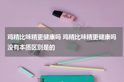 鸡精比味精更健康吗 鸡精比味精更健康吗没有本质区别是的