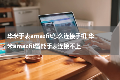 华米手表amazfit怎么连接手机 华米amazfit智能手表连接不上