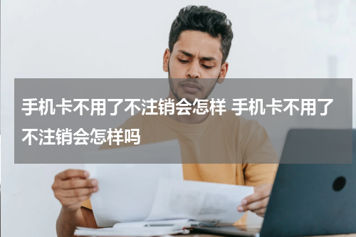手机卡不用了不注销会怎样 手机卡不用了不注销会怎样吗