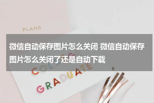 微信自动保存图片怎么关闭 微信自动保存图片怎么关闭了还是自动下载