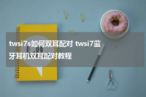 twsi7s如何双耳配对 twsi7蓝牙耳机双耳配对教程