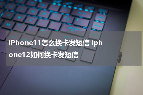 iPhone11怎么换卡发短信 iphone12如何换卡发短信