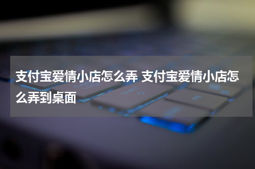 支付宝爱情小店怎么弄 支付宝爱情小店怎么弄到桌面