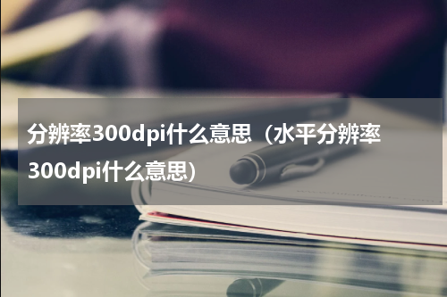 分辨率300dpi什么意思（水平分辨率300dpi什么意思）