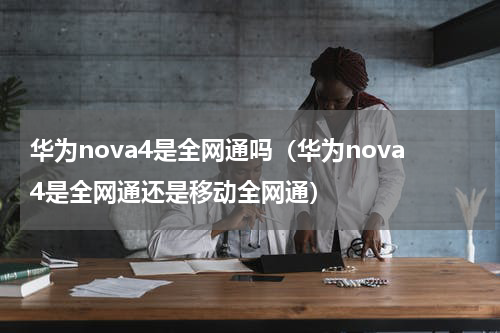 华为nova4是全网通吗（华为nova4是全网通还是移动全网通）