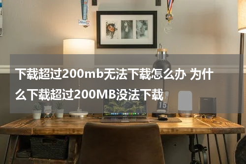 下载超过200mb无法下载怎么办 为什么下载超过200MB没法下载