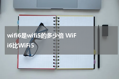 wifi6是wifi5的多少倍 WiFi6比WiFi5