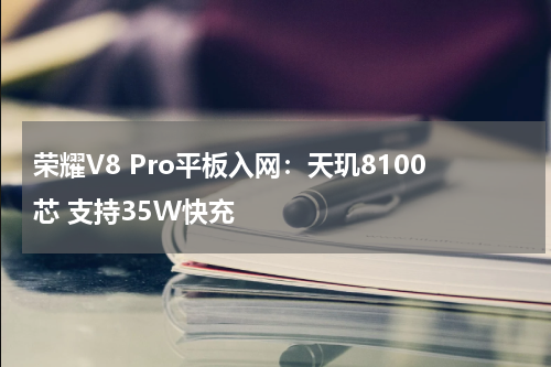 荣耀V8 Pro平板入网：天玑8100芯 支持35W快充