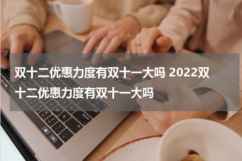 双十二优惠力度有双十一大吗 2022双十二优惠力度有双十一大吗