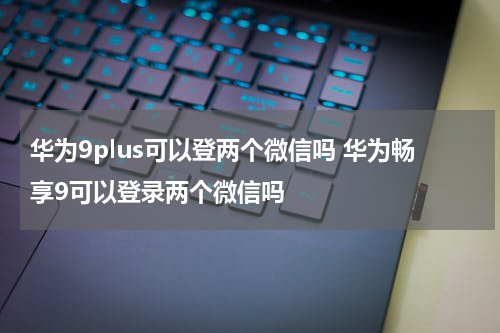华为9plus可以登两个微信吗 华为畅享9可以登录两个微信吗