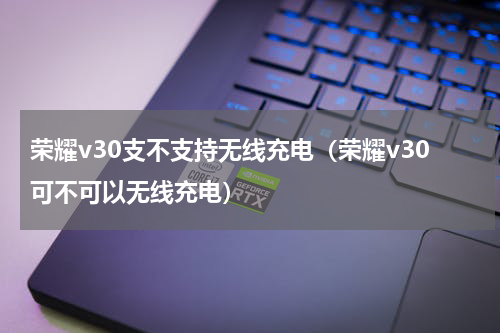 荣耀v30支不支持无线充电（荣耀v30可不可以无线充电）