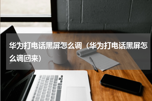 华为打电话黑屏怎么调（华为打电话黑屏怎么调回来）