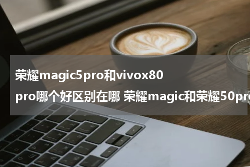 荣耀magic5pro和vivox80pro哪个好区别在哪 荣耀magic和荣耀50pro