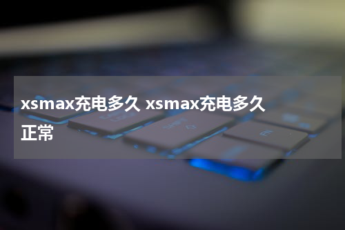 xsmax充电多久 xsmax充电多久正常