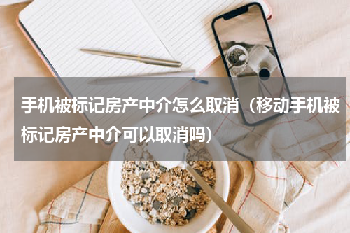 手机被标记房产中介怎么取消（移动手机被标记房产中介可以取消吗）
