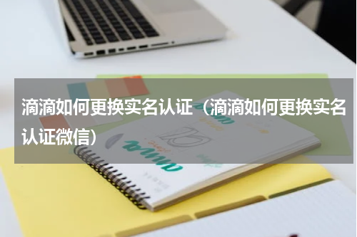 滴滴如何更换实名认证（滴滴如何更换实名认证微信）