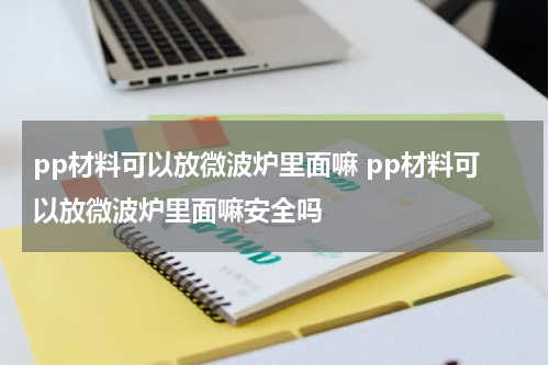 pp材料可以放微波炉里面嘛 pp材料可以放微波炉里面嘛安全吗