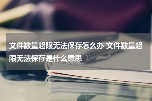 文件数量超限无法保存怎么办 文件数量超限无法保存是什么意思