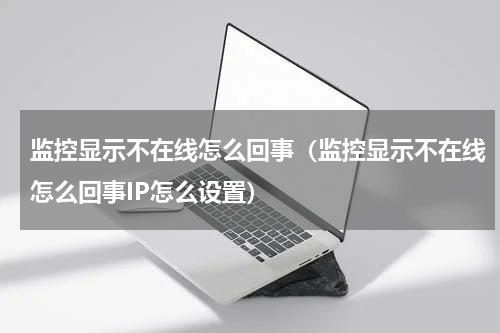 监控显示不在线怎么回事（监控显示不在线怎么回事IP怎么设置）